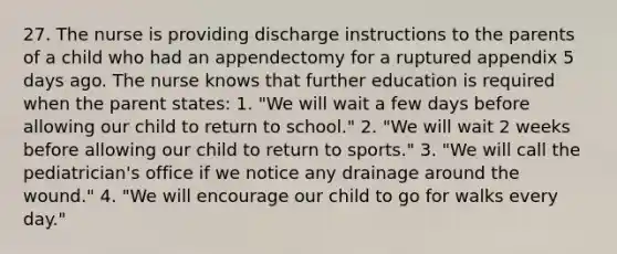 27. The nurse is providing discharge instructions to the parents of a child who had an appendectomy for a ruptured appendix 5 days ago. The nurse knows that further education is required when the parent states: 1. "We will wait a few days before allowing our child to return to school." 2. "We will wait 2 weeks before allowing our child to return to sports." 3. "We will call the pediatrician's office if we notice any drainage around the wound." 4. "We will encourage our child to go for walks every day."