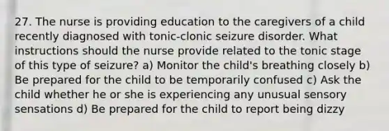 27. The nurse is providing education to the caregivers of a child recently diagnosed with tonic-clonic seizure disorder. What instructions should the nurse provide related to the tonic stage of this type of seizure? a) Monitor the child's breathing closely b) Be prepared for the child to be temporarily confused c) Ask the child whether he or she is experiencing any unusual sensory sensations d) Be prepared for the child to report being dizzy