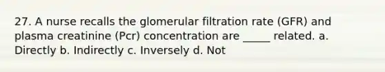 27. A nurse recalls the glomerular filtration rate (GFR) and plasma creatinine (Pcr) concentration are _____ related. a. Directly b. Indirectly c. Inversely d. Not