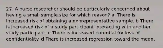 27. A nurse researcher should be particularly concerned about having a small sample size for which reason? a. There is increased risk of obtaining a nonrepresentative sample. b There is increased risk of a study participant interacting with another study participant. c There is increased potential for loss of confidentiality. d There is increased regression toward the mean.