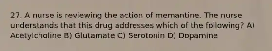 27. A nurse is reviewing the action of memantine. The nurse understands that this drug addresses which of the following? A) Acetylcholine B) Glutamate C) Serotonin D) Dopamine