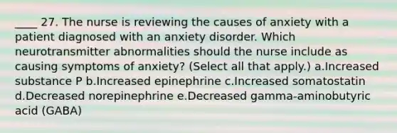 ____ 27. The nurse is reviewing the causes of anxiety with a patient diagnosed with an anxiety disorder. Which neurotransmitter abnormalities should the nurse include as causing symptoms of anxiety? (Select all that apply.) a.Increased substance P b.Increased epinephrine c.Increased somatostatin d.Decreased norepinephrine e.Decreased gamma-aminobutyric acid (GABA)