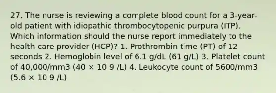 27. The nurse is reviewing a complete blood count for a 3-year-old patient with idiopathic thrombocytopenic purpura (ITP). Which information should the nurse report immediately to the health care provider (HCP)? 1. Prothrombin time (PT) of 12 seconds 2. Hemoglobin level of 6.1 g/dL (61 g/L) 3. Platelet count of 40,000/mm3 (40 × 10 9 /L) 4. Leukocyte count of 5600/mm3 (5.6 × 10 9 /L)