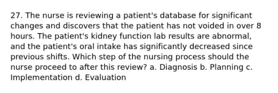 27. The nurse is reviewing a patient's database for significant changes and discovers that the patient has not voided in over 8 hours. The patient's kidney function lab results are abnormal, and the patient's oral intake has significantly decreased since previous shifts. Which step of the nursing process should the nurse proceed to after this review? a. Diagnosis b. Planning c. Implementation d. Evaluation