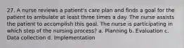 27. A nurse reviews a patient's care plan and finds a goal for the patient to ambulate at least three times a day. The nurse assists the patient to accomplish this goal. The nurse is participating in which step of the nursing process? a. Planning b. Evaluation c. Data collection d. Implementation