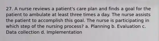 27. A nurse reviews a patient's care plan and finds a goal for the patient to ambulate at least three times a day. The nurse assists the patient to accomplish this goal. The nurse is participating in which step of the nursing process? a. Planning b. Evaluation c. Data collection d. Implementation