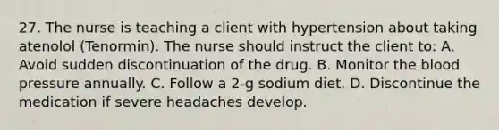 27. The nurse is teaching a client with hypertension about taking atenolol (Tenormin). The nurse should instruct the client to: A. Avoid sudden discontinuation of the drug. B. Monitor the blood pressure annually. C. Follow a 2-g sodium diet. D. Discontinue the medication if severe headaches develop.