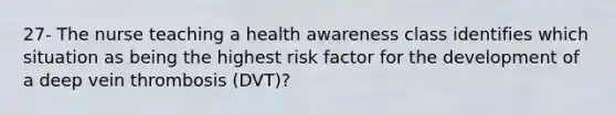 27- The nurse teaching a health awareness class identifies which situation as being the highest risk factor for the development of a deep vein thrombosis (DVT)?