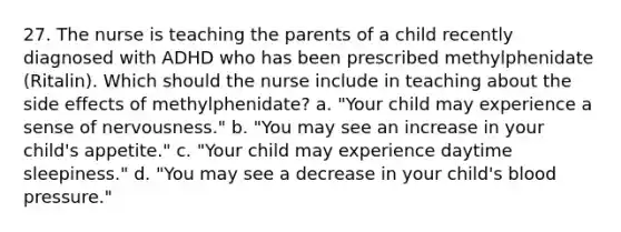 27. The nurse is teaching the parents of a child recently diagnosed with ADHD who has been prescribed methylphenidate (Ritalin). Which should the nurse include in teaching about the side effects of methylphenidate? a. "Your child may experience a sense of nervousness." b. "You may see an increase in your child's appetite." c. "Your child may experience daytime sleepiness." d. "You may see a decrease in your child's blood pressure."