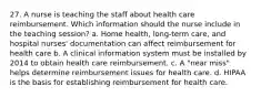 27. A nurse is teaching the staff about health care reimbursement. Which information should the nurse include in the teaching session? a. Home health, long-term care, and hospital nurses' documentation can affect reimbursement for health care b. A clinical information system must be installed by 2014 to obtain health care reimbursement. c. A "near miss" helps determine reimbursement issues for health care. d. HIPAA is the basis for establishing reimbursement for health care.