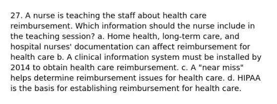 27. A nurse is teaching the staff about health care reimbursement. Which information should the nurse include in the teaching session? a. Home health, long-term care, and hospital nurses' documentation can affect reimbursement for health care b. A clinical information system must be installed by 2014 to obtain health care reimbursement. c. A "near miss" helps determine reimbursement issues for health care. d. HIPAA is the basis for establishing reimbursement for health care.