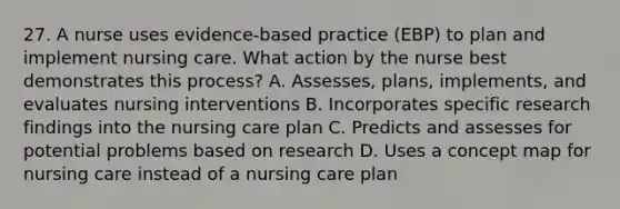 27. A nurse uses evidence-based practice (EBP) to plan and implement nursing care. What action by the nurse best demonstrates this process? A. Assesses, plans, implements, and evaluates nursing interventions B. Incorporates specific research findings into the nursing care plan C. Predicts and assesses for potential problems based on research D. Uses a concept map for nursing care instead of a nursing care plan