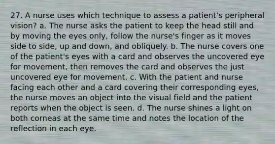 27. A nurse uses which technique to assess a patient's peripheral vision? a. The nurse asks the patient to keep the head still and by moving the eyes only, follow the nurse's finger as it moves side to side, up and down, and obliquely. b. The nurse covers one of the patient's eyes with a card and observes the uncovered eye for movement, then removes the card and observes the just uncovered eye for movement. c. With the patient and nurse facing each other and a card covering their corresponding eyes, the nurse moves an object into the visual field and the patient reports when the object is seen. d. The nurse shines a light on both corneas at the same time and notes the location of the reflection in each eye.