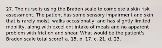 27. The nurse is using the Braden scale to complete a skin risk assessment. The patient has some sensory impairment and skin that is rarely moist, walks occasionally, and has slightly limited mobility, along with excellent intake of meals and no apparent problem with friction and shear. What would be the patient's Braden scale total score? a. 15. b. 17. c. 21. d. 23.