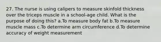 27. The nurse is using calipers to measure skinfold thickness over the triceps muscle in a school-age child. What is the purpose of doing this? a.To measure body fat b.To measure muscle mass c.To determine arm circumference d.To determine accuracy of weight measurement