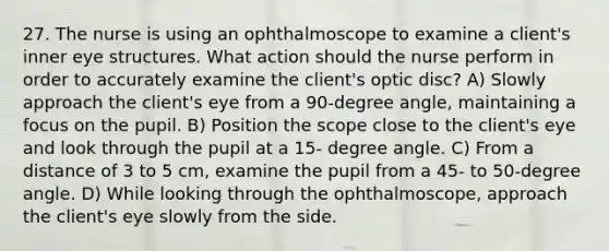 27. The nurse is using an ophthalmoscope to examine a client's inner eye structures. What action should the nurse perform in order to accurately examine the client's optic disc? A) Slowly approach the client's eye from a 90-degree angle, maintaining a focus on the pupil. B) Position the scope close to the client's eye and look through the pupil at a 15- degree angle. C) From a distance of 3 to 5 cm, examine the pupil from a 45- to 50-degree angle. D) While looking through the ophthalmoscope, approach the client's eye slowly from the side.