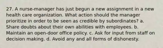 27. A nurse-manager has just begun a new assignment in a new health care organization. What action should the manager prioritize in order to be seen as credible by subordinates? a. Share doubts about their own abilities with employees. b. Maintain an open-door office policy. c. Ask for input from staff on decision making. d. Avoid any and all forms of dishonesty.