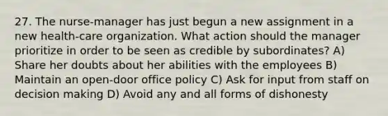 27. The nurse-manager has just begun a new assignment in a new health-care organization. What action should the manager prioritize in order to be seen as credible by subordinates? A) Share her doubts about her abilities with the employees B) Maintain an open-door office policy C) Ask for input from staff on decision making D) Avoid any and all forms of dishonesty