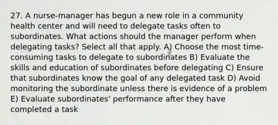 27. A nurse-manager has begun a new role in a community health center and will need to delegate tasks often to subordinates. What actions should the manager perform when delegating tasks? Select all that apply. A) Choose the most time-consuming tasks to delegate to subordinates B) Evaluate the skills and education of subordinates before delegating C) Ensure that subordinates know the goal of any delegated task D) Avoid monitoring the subordinate unless there is evidence of a problem E) Evaluate subordinates' performance after they have completed a task