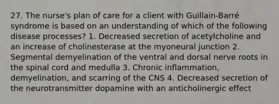 27. The nurse's plan of care for a client with Guillain-Barré syndrome is based on an understanding of which of the following disease processes? 1. Decreased secretion of acetylcholine and an increase of cholinesterase at the myoneural junction 2. Segmental demyelination of the ventral and dorsal nerve roots in the spinal cord and medulla 3. Chronic inflammation, demyelination, and scarring of the CNS 4. Decreased secretion of the neurotransmitter dopamine with an anticholinergic effect