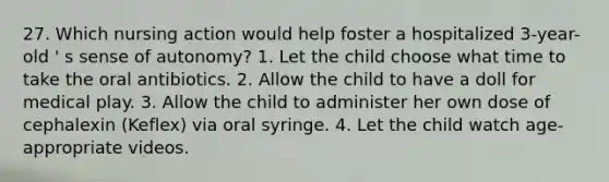 27. Which nursing action would help foster a hospitalized 3-year-old ' s sense of autonomy? 1. Let the child choose what time to take the oral antibiotics. 2. Allow the child to have a doll for medical play. 3. Allow the child to administer her own dose of cephalexin (Keflex) via oral syringe. 4. Let the child watch age-appropriate videos.