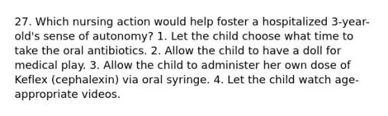 27. Which nursing action would help foster a hospitalized 3-year-old's sense of autonomy? 1. Let the child choose what time to take the oral antibiotics. 2. Allow the child to have a doll for medical play. 3. Allow the child to administer her own dose of Keflex (cephalexin) via oral syringe. 4. Let the child watch age-appropriate videos.