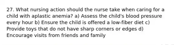 27. What nursing action should the nurse take when caring for a child with aplastic anemia? a) Assess the child's blood pressure every hour b) Ensure the child is offered a low-fiber diet c) Provide toys that do not have sharp corners or edges d) Encourage visits from friends and family