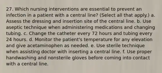 27. Which nursing interventions are essential to prevent an infection in a patient with a central line? (Select all that apply.) a. Assess the dressing and insertion site of the central line. b. Use aseptic technique when administering medications and changing tubing. c. Change the catheter every 72 hours and tubing every 24 hours. d. Monitor the patient's temperature for any elevation and give acetaminophen as needed. e. Use sterile technique when assisting doctor with inserting a central line. f. Use proper handwashing and nonsterile gloves before coming into contact with a central line.