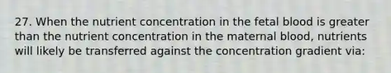 27. When the nutrient concentration in the fetal blood is greater than the nutrient concentration in the maternal blood, nutrients will likely be transferred against the concentration gradient via: