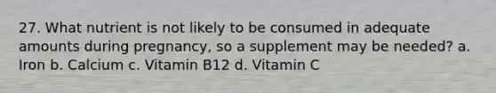 27. What nutrient is not likely to be consumed in adequate amounts during pregnancy, so a supplement may be needed? a. Iron b. Calcium c. Vitamin B12 d. Vitamin C