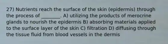 27) Nutrients reach the surface of the skin (epidermis) through the process of ________. A) utilizing the products of merocrine glands to nourish the epidermis B) absorbing materials applied to the surface layer of the skin C) filtration D) diffusing through the tissue fluid from blood vessels in the dermis