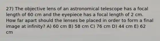 27) The objective lens of an astronomical telescope has a focal length of 60 cm and the eyepiece has a focal length of 2 cm. How far apart should the lenses be placed in order to form a final image at infinity? A) 60 cm B) 58 cm C) 76 cm D) 44 cm E) 62 cm