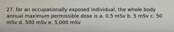 27. for an occupationally exposed individual, the whole body annual maximum permissible dose is a. 0.5 mSv b. 5 mSv c. 50 mSv d. 500 mSv e. 5,000 mSv