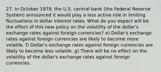 27. In October 1979, the U.S. central bank (the Federal Reserve System) announced it would play a less active role in limiting fluctuations in dollar interest rates. What do you expect will be the effect of this new policy on the volatility of the dollar's exchange rates against foreign currencies? e) Dollar's exchange rates against foreign currencies are likely to become more volatile. f) Dollar's exchange rates against foreign currencies are likely to become less volatile. g) There will be no effect on the volatility of the dollar's exchange rates against foreign currencies.