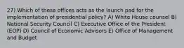 27) Which of these offices acts as the launch pad for the implementation of presidential policy? A) White House counsel B) National Security Council C) Executive Office of the President (EOP) D) Council of Economic Advisors E) Office of Management and Budget