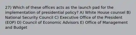 27) Which of these offices acts as the launch pad for the implementation of presidential policy? A) White House counsel B) National Security Council C) Executive Office of the President (EOP) D) Council of Economic Advisors E) Office of Management and Budget