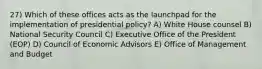 27) Which of these offices acts as the launchpad for the implementation of presidential policy? A) White House counsel B) National Security Council C) Executive Office of the President (EOP) D) Council of Economic Advisors E) Office of Management and Budget