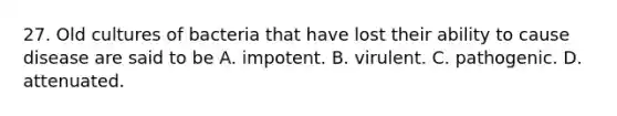 27. Old cultures of bacteria that have lost their ability to cause disease are said to be A. impotent. B. virulent. C. pathogenic. D. attenuated.