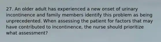 27. An older adult has experienced a new onset of urinary incontinence and family members identify this problem as being unprecedented. When assessing the patient for factors that may have contributed to incontinence, the nurse should prioritize what assessment?