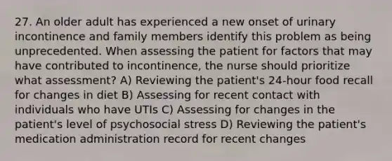 27. An older adult has experienced a new onset of urinary incontinence and family members identify this problem as being unprecedented. When assessing the patient for factors that may have contributed to incontinence, the nurse should prioritize what assessment? A) Reviewing the patient's 24-hour food recall for changes in diet B) Assessing for recent contact with individuals who have UTIs C) Assessing for changes in the patient's level of psychosocial stress D) Reviewing the patient's medication administration record for recent changes