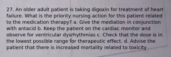 27. An older adult patient is taking digoxin for treatment of heart failure. What is the priority nursing action for this patient related to the medication therapy? a. Give the mediation in conjunction with antacid b. Keep the patient on the cardiac monitor and observe for ventricular dysrhythmias c. Check that the dose is in the lowest possible range for therapeutic effect. d. Advise the patient that there is increased mortality related to toxicity