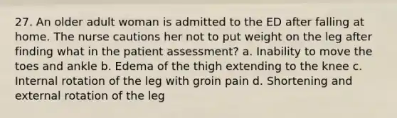 27. An older adult woman is admitted to the ED after falling at home. The nurse cautions her not to put weight on the leg after finding what in the patient assessment? a. Inability to move the toes and ankle b. Edema of the thigh extending to the knee c. Internal rotation of the leg with groin pain d. Shortening and external rotation of the leg