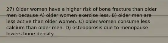 27) Older women have a higher risk of bone fracture than older men because A) older women exercise less. B) older men are less active than older women. C) older women consume less calcium than older men. D) osteoporosis due to menopause lowers bone density.