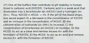 27) One of the buffers that contribute to pH stability in human blood is carbonic acid (H2CO3). Carbonic acid is a weak acid that dissociates into a bicarbonate ion (HCO3-) and a hydrogen ion (H+). Thus, H2CO3 ↔ HCO3- + H+ If the pH of the blood drops, one would expect A) a decrease in the concentration of H2CO3 and an increase in the concentration of HCO3-. B) the concentration of hydroxide ion (OH-) to increase. C) the concentration of bicarbonate ion (HCO3-) to increase. D) the HCO3- to act as a base and remove excess H+ with the formation of H2CO3. E) the HCO3- to act as an acid and remove excess H+ with the formation of H2CO3.