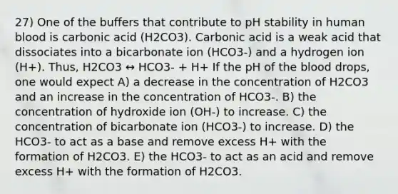 27) One of the buffers that contribute to pH stability in human blood is carbonic acid (H2CO3). Carbonic acid is a weak acid that dissociates into a bicarbonate ion (HCO3-) and a hydrogen ion (H+). Thus, H2CO3 ↔ HCO3- + H+ If the pH of <a href='https://www.questionai.com/knowledge/k7oXMfj7lk-the-blood' class='anchor-knowledge'>the blood</a> drops, one would expect A) a decrease in the concentration of H2CO3 and an increase in the concentration of HCO3-. B) the concentration of hydroxide ion (OH-) to increase. C) the concentration of bicarbonate ion (HCO3-) to increase. D) the HCO3- to act as a base and remove excess H+ with the formation of H2CO3. E) the HCO3- to act as an acid and remove excess H+ with the formation of H2CO3.