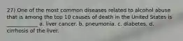 27) One of the most common diseases related to alcohol abuse that is among the top 10 causes of death in the United States is ____________ a. liver cancer. b. pneumonia. c. diabetes. d. cirrhosis of the liver.