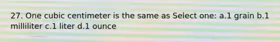 27. One cubic centimeter is the same as Select one: a.1 grain b.1 milliliter c.1 liter d.1 ounce