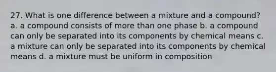 27. What is one difference between a mixture and a compound? a. a compound consists of more than one phase b. a compound can only be separated into its components by chemical means c. a mixture can only be separated into its components by chemical means d. a mixture must be uniform in composition