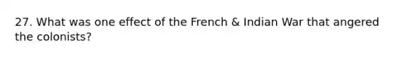 27. What was one effect of the French & Indian War that angered the colonists?