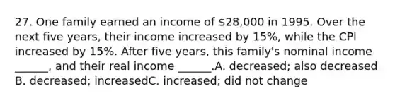 27. One family earned an income of 28,000 in 1995. Over the next five years, their income increased by 15%, while the CPI increased by 15%. After five years, this family's nominal income ______, and their real income ______.A. decreased; also decreased B. decreased; increasedC. increased; did not change